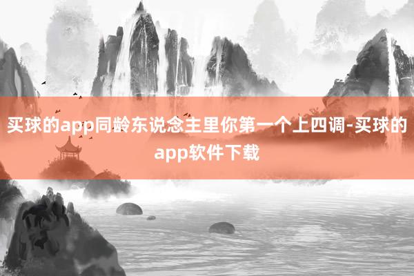 买球的app同龄东说念主里你第一个上四调-买球的app软件下载