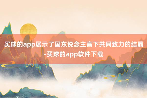 买球的app展示了国东说念主高下共同致力的结晶-买球的app软件下载