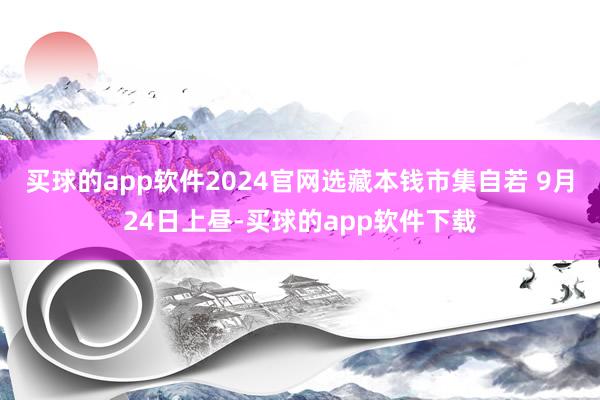 买球的app软件2024官网选藏本钱市集自若 9月24日上昼-买球的app软件下载