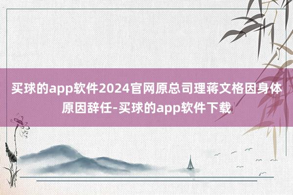 买球的app软件2024官网原总司理蒋文格因身体原因辞任-买球的app软件下载