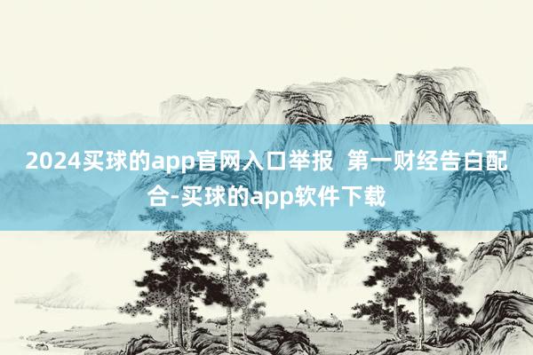 2024买球的app官网入口举报  第一财经告白配合-买球的app软件下载