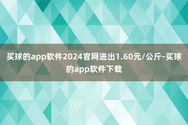 买球的app软件2024官网进出1.60元/公斤-买球的app软件下载