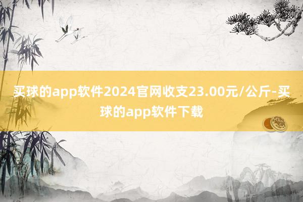 买球的app软件2024官网收支23.00元/公斤-买球的app软件下载