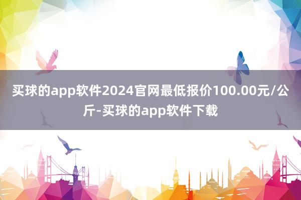 买球的app软件2024官网最低报价100.00元/公斤-买球的app软件下载