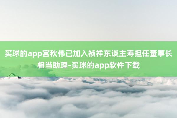 买球的app宫秋伟已加入祯祥东谈主寿担任董事长相当助理-买球的app软件下载