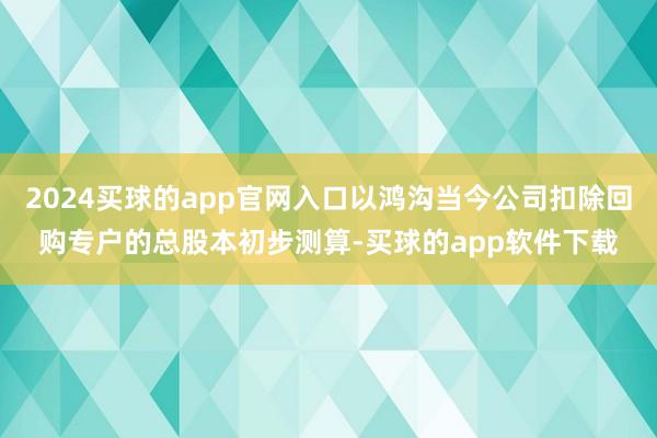 2024买球的app官网入口以鸿沟当今公司扣除回购专户的总股本初步测算-买球的app软件下载