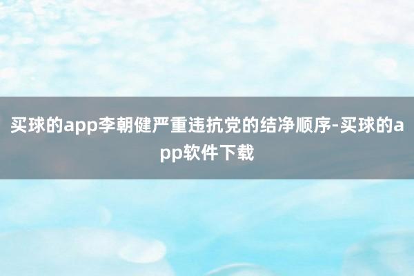 买球的app李朝健严重违抗党的结净顺序-买球的app软件下载