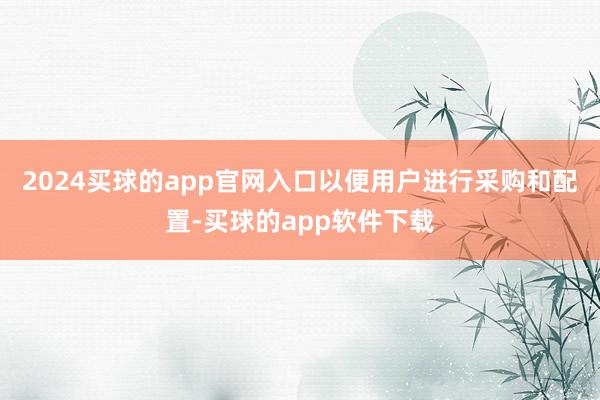 2024买球的app官网入口以便用户进行采购和配置-买球的app软件下载