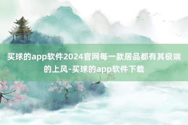 买球的app软件2024官网每一款居品都有其极端的上风-买球的app软件下载