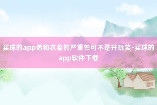 买球的app谐和衣着的严重性可不是开玩笑-买球的app软件下载