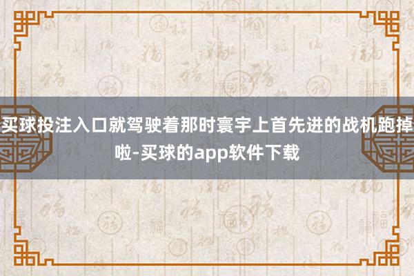 买球投注入口就驾驶着那时寰宇上首先进的战机跑掉啦-买球的app软件下载