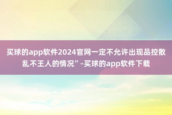 买球的app软件2024官网一定不允许出现品控散乱不王人的情况”-买球的app软件下载