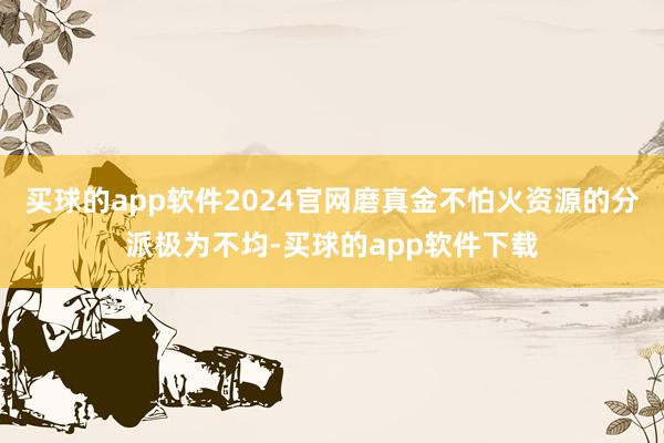 买球的app软件2024官网磨真金不怕火资源的分派极为不均-买球的app软件下载