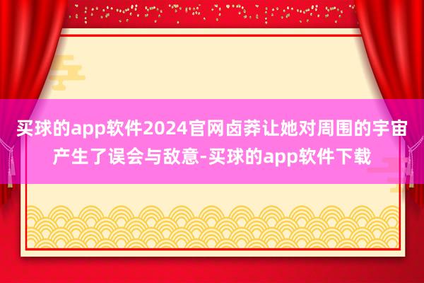 买球的app软件2024官网卤莽让她对周围的宇宙产生了误会与敌意-买球的app软件下载