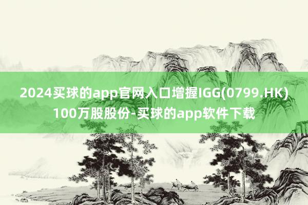 2024买球的app官网入口增握IGG(0799.HK)100万股股份-买球的app软件下载