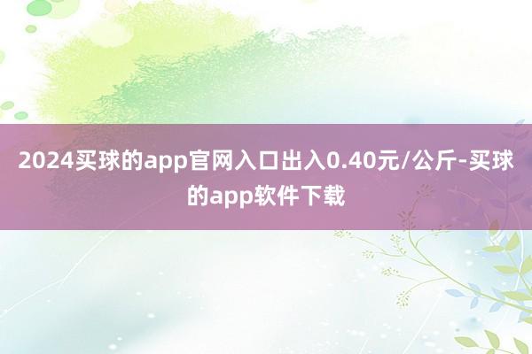 2024买球的app官网入口出入0.40元/公斤-买球的app软件下载