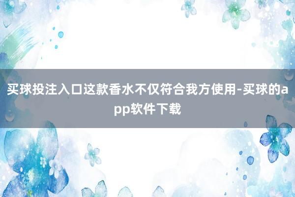 买球投注入口这款香水不仅符合我方使用-买球的app软件下载