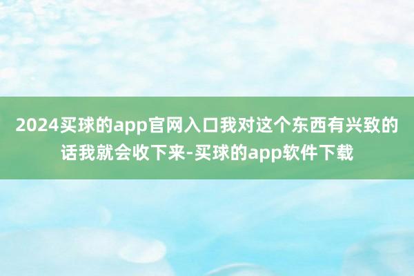 2024买球的app官网入口我对这个东西有兴致的话我就会收下来-买球的app软件下载