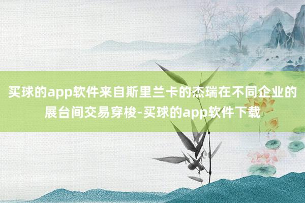 买球的app软件来自斯里兰卡的杰瑞在不同企业的展台间交易穿梭-买球的app软件下载