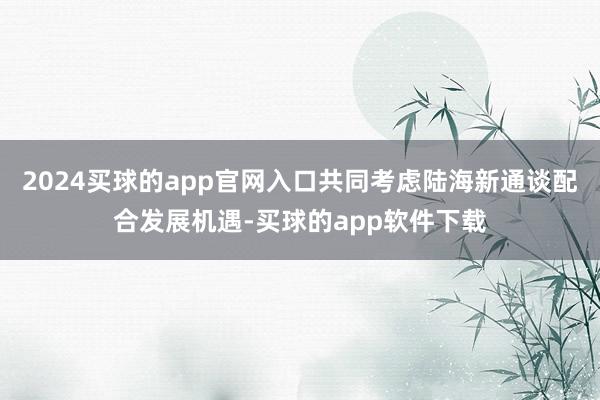 2024买球的app官网入口共同考虑陆海新通谈配合发展机遇-买球的app软件下载