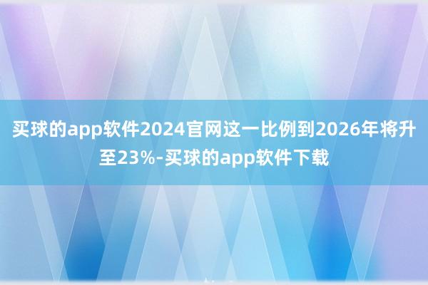 买球的app软件2024官网这一比例到2026年将升至23%-买球的app软件下载