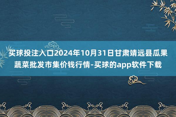 买球投注入口2024年10月31日甘肃靖远县瓜果蔬菜批发市集价钱行情-买球的app软件下载