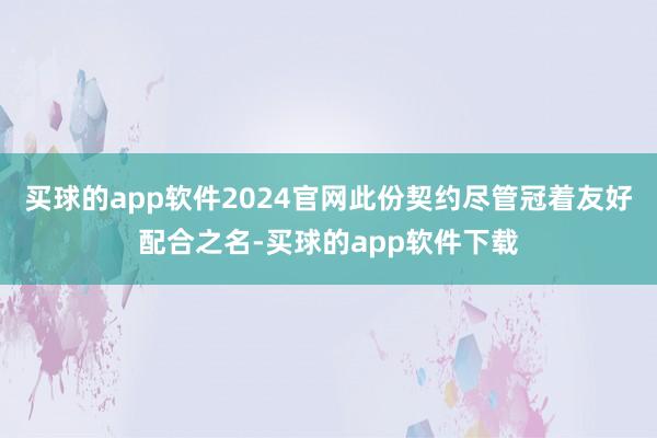 买球的app软件2024官网此份契约尽管冠着友好配合之名-买球的app软件下载