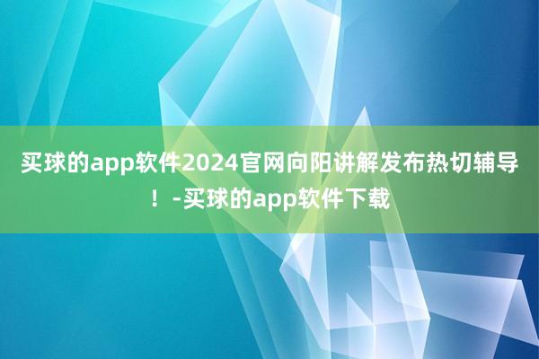 买球的app软件2024官网向阳讲解发布热切辅导！-买球的app软件下载