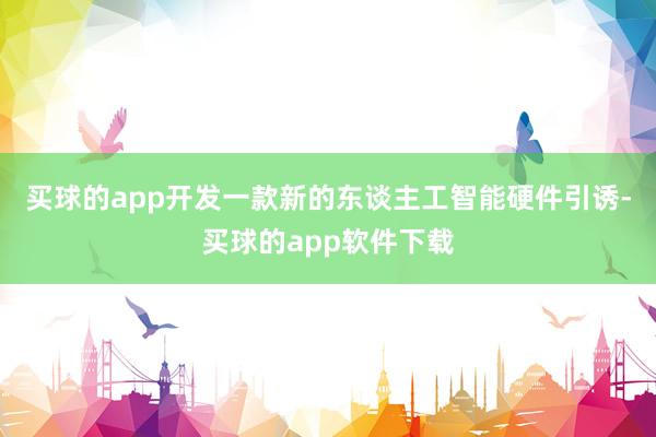 买球的app开发一款新的东谈主工智能硬件引诱-买球的app软件下载