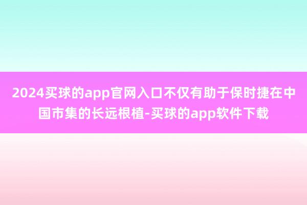 2024买球的app官网入口不仅有助于保时捷在中国市集的长远根植-买球的app软件下载