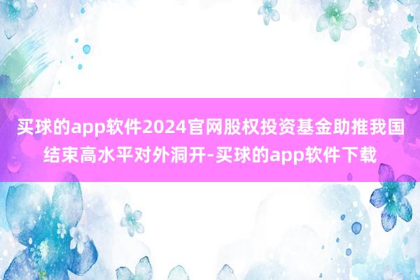 买球的app软件2024官网股权投资基金助推我国结束高水平对外洞开-买球的app软件下载