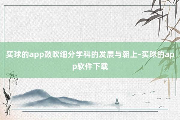 买球的app鼓吹细分学科的发展与朝上-买球的app软件下载