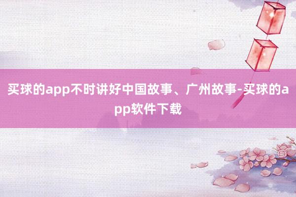 买球的app不时讲好中国故事、广州故事-买球的app软件下载