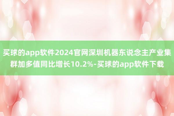 买球的app软件2024官网深圳机器东说念主产业集群加多值同比增长10.2%-买球的app软件下载