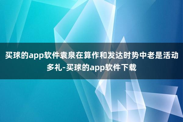 买球的app软件袁泉在算作和发达时势中老是活动多礼-买球的app软件下载