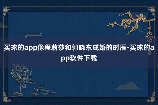 买球的app像程莉莎和郭晓东成婚的时辰-买球的app软件下载