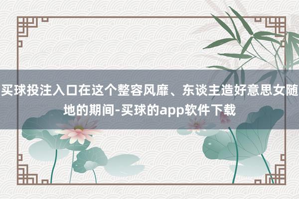 买球投注入口在这个整容风靡、东谈主造好意思女随地的期间-买球的app软件下载