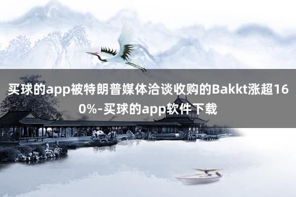 买球的app被特朗普媒体洽谈收购的Bakkt涨超160%-买球的app软件下载