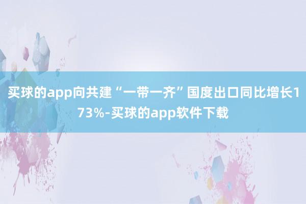 买球的app向共建“一带一齐”国度出口同比增长173%-买球的app软件下载