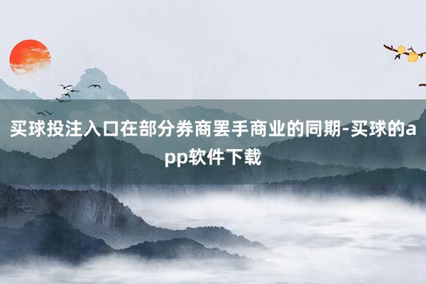 买球投注入口在部分券商罢手商业的同期-买球的app软件下载