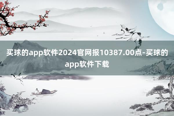 买球的app软件2024官网报10387.00点-买球的app软件下载