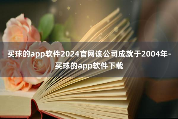 买球的app软件2024官网该公司成就于2004年-买球的app软件下载