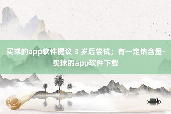 买球的app软件提议 3 岁后尝试；有一定钠含量-买球的app软件下载