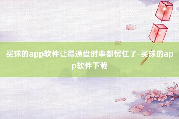 买球的app软件让得通盘时事都愣住了-买球的app软件下载