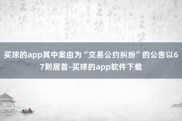 买球的app其中案由为“交易公约纠纷”的公告以67则居首-买球的app软件下载