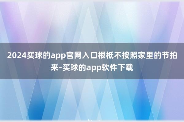 2024买球的app官网入口根柢不按照家里的节拍来-买球的app软件下载