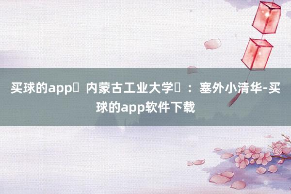 买球的app‌内蒙古工业大学‌：塞外小清华-买球的app软件下载