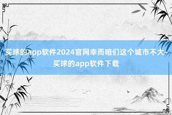 买球的app软件2024官网幸而咱们这个城市不大-买球的app软件下载