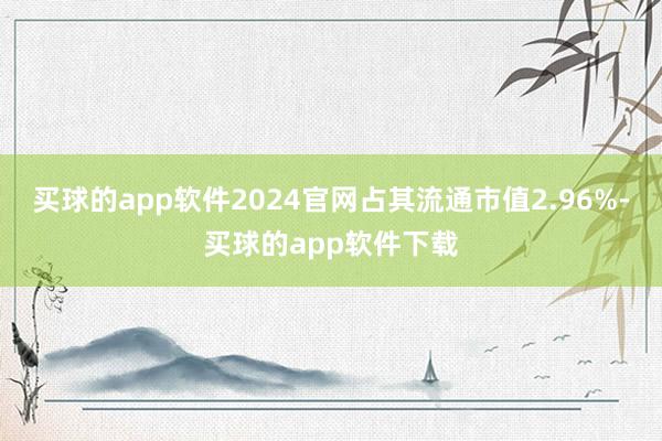 买球的app软件2024官网占其流通市值2.96%-买球的app软件下载