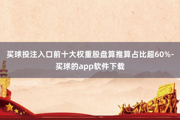 买球投注入口前十大权重股盘算推算占比超60%-买球的app软件下载